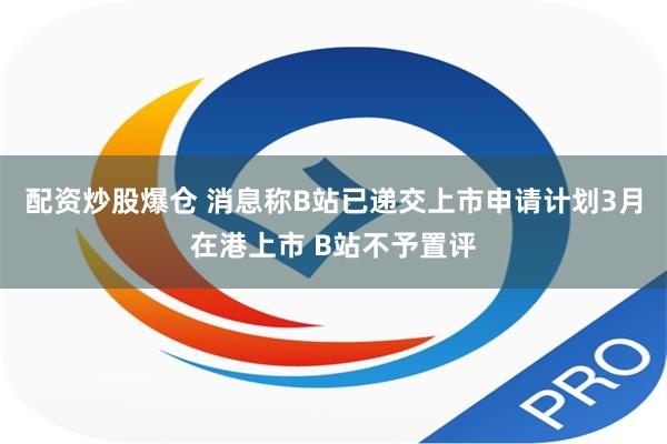 配资炒股爆仓 消息称B站已递交上市申请计划3月在港上市 B站不予置评