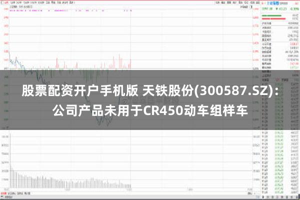 股票配资开户手机版 天铁股份(300587.SZ)：公司产品未用于CR450动车组样车