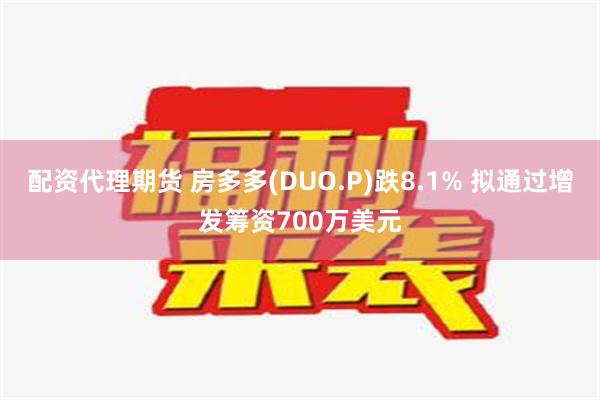 配资代理期货 房多多(DUO.P)跌8.1% 拟通过增发筹资700万美元