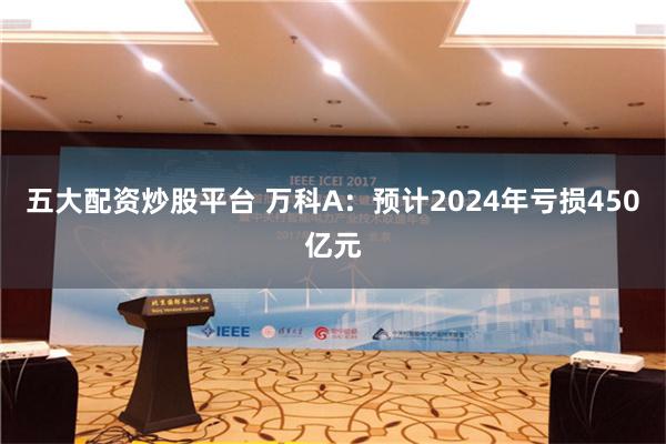 五大配资炒股平台 万科A：预计2024年亏损450亿元