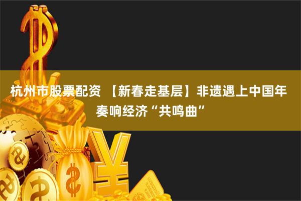 杭州市股票配资 【新春走基层】非遗遇上中国年 奏响经济“共鸣曲”