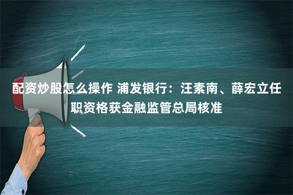 配资炒股怎么操作 浦发银行：汪素南、薛宏立任职资格获金融监管总局核准